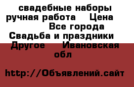 свадебные наборы(ручная работа) › Цена ­ 1 200 - Все города Свадьба и праздники » Другое   . Ивановская обл.